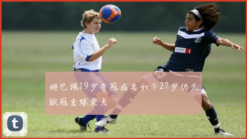 姆巴佩19岁夺冠成名如今27岁仍无欧冠金球荣光