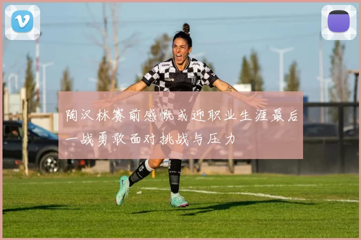 陶汉林赛前感慨或迎职业生涯最后一战勇敢面对挑战与压力