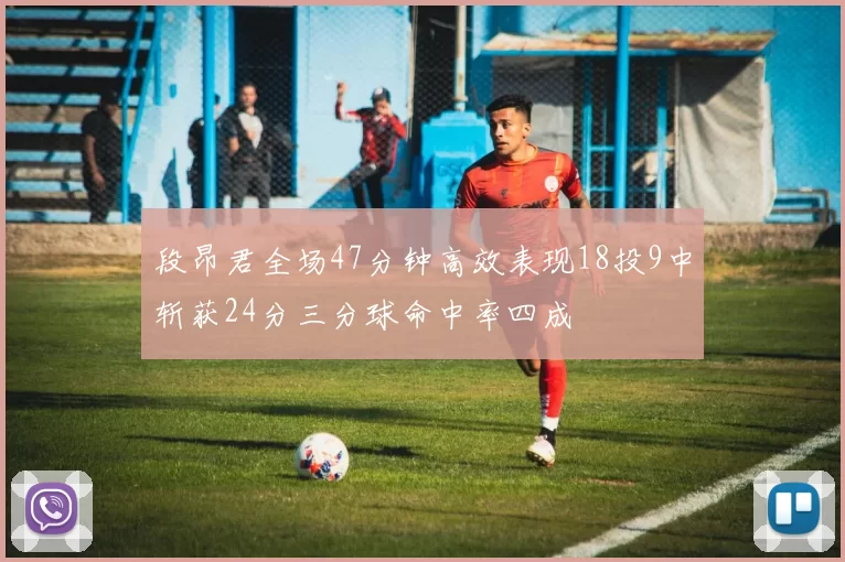 段昂君全场47分钟高效表现18投9中斩获24分三分球命中率四成