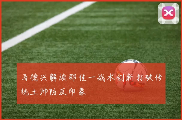 马德兴解读邵佳一战术创新打破传统土帅防反印象