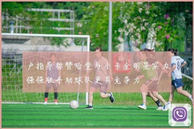 卢指导称赞哈登与小卡全明星实力强强联手助球队更具竞争力