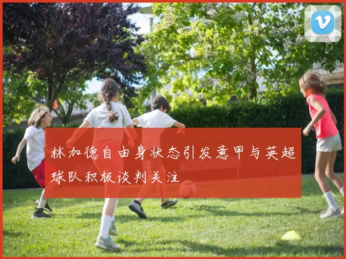 林加德自由身状态引发意甲与英超球队积极谈判关注