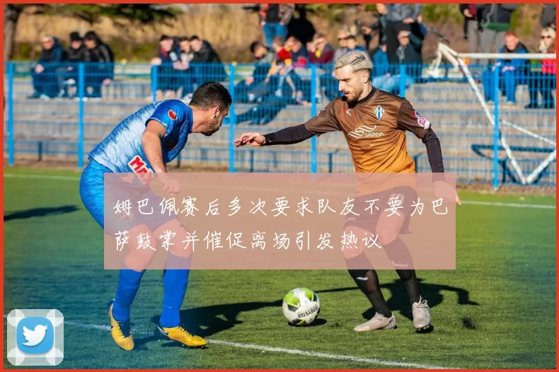 姆巴佩赛后多次要求队友不要为巴萨鼓掌并催促离场引发热议