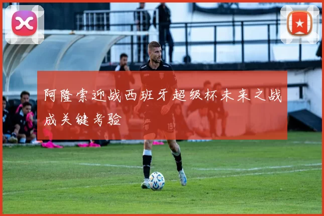 阿隆索迎战西班牙超级杯未来之战成关键考验