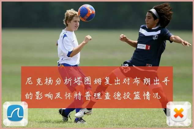 尼克杨分析塔图姆复出对布朗出手的影响及怀特普理查德投篮情况