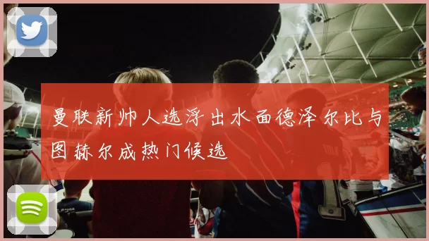 曼联新帅人选浮出水面德泽尔比与图赫尔成热门候选
