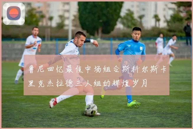 鲁尼回忆最佳中场组合斯科尔斯卡里克杰拉德三人组的辉煌岁月