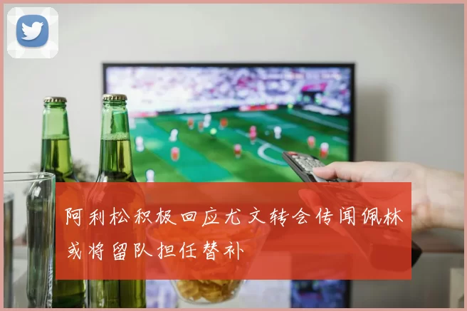 阿利松积极回应尤文转会传闻佩林或将留队担任替补