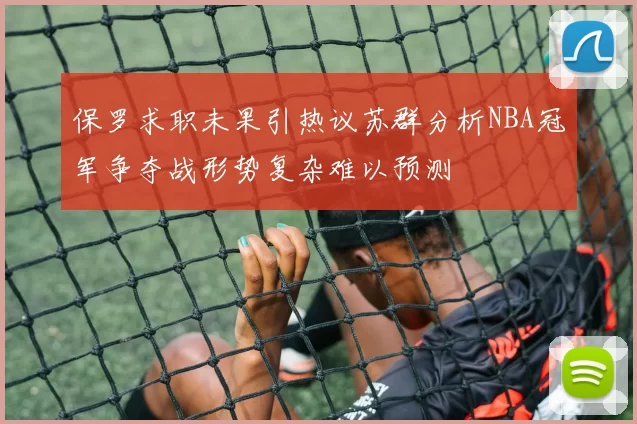 保罗求职未果引热议苏群分析NBA冠军争夺战形势复杂难以预测