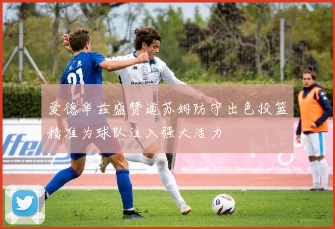 爱德华兹盛赞道苏姆防守出色投篮精准为球队注入强大活力